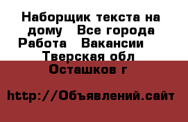 Наборщик текста на дому - Все города Работа » Вакансии   . Тверская обл.,Осташков г.